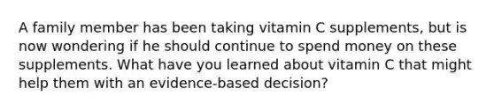 A family member has been taking vitamin C supplements, but is now wondering if he should continue to spend money on these supplements. What have you learned about vitamin C that might help them with an evidence-based decision?