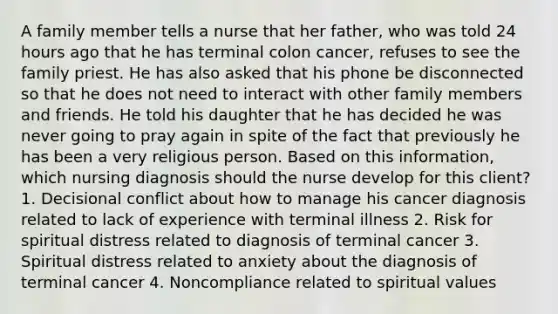 A family member tells a nurse that her father, who was told 24 hours ago that he has terminal colon cancer, refuses to see the family priest. He has also asked that his phone be disconnected so that he does not need to interact with other family members and friends. He told his daughter that he has decided he was never going to pray again in spite of the fact that previously he has been a very religious person. Based on this information, which nursing diagnosis should the nurse develop for this client? 1. Decisional conflict about how to manage his cancer diagnosis related to lack of experience with terminal illness 2. Risk for spiritual distress related to diagnosis of terminal cancer 3. Spiritual distress related to anxiety about the diagnosis of terminal cancer 4. Noncompliance related to spiritual values