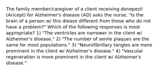 The family member/caregiver of a client receiving donepezil (Aricept) for Alzheimer's disease (AD) asks the nurse, "Is the brain of a person w/ this diease different from those who do not have a problem?" Which of the following responses is most appropriate? 1) "The ventricles are narrower in the client w/ Alzheimer's disease." 2) "The number of senile plaques are the same for most populations." 3) "Neurofibrillary tangles are more prominent in the client w/ Alzheimer's disease." 4) "Vascular regeneration is more prominent in the client w/ Alzheimer's disease."