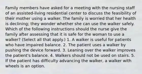 Family members have asked for a meeting with the nursing staff of an assisted-living residential center to discuss the feasibility of their mother using a walker. The family is worried that her health is declining; they wonder whether she can use the walker safely. Which of the following instructions should the nurse give the family after assessing that it is safe for the woman to use a walker? (Select all that apply.) 1. A walker is useful for patients who have impaired balance. 2. The patient uses a walker by pushing the device forward. 3. Leaning over the walker improves the patient's balance. 4. Walkers should not be used on stairs. 5. If the patient has difficulty advancing the walker, a walker with wheels is an option.