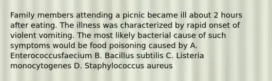 Family members attending a picnic became ill about 2 hours after eating. The illness was characterized by rapid onset of violent vomiting. The most likely bacterial cause of such symptoms would be food poisoning caused by A. Enterococcusfaecium B. Bacillus subtilis C. Listeria monocytogenes D. Staphylococcus aureus