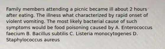 Family members attending a picnic became ill about 2 hours after eating. The illness what characterized by rapid onset of violent vomiting. The most likely bacterial cause of such symptoms would be food poisoning caused by A. Enterococcus faecium B. Bacillus subtilis C. Listeria monocytogenes D. Staphylococcus aureus