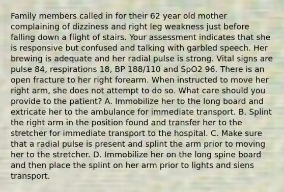 Family members called in for their 62 year old mother complaining of dizziness and right leg weakness just before falling down a flight of stairs. Your assessment indicates that she is responsive but confused and talking with garbled speech. Her brewing is adequate and her radial pulse is strong. Vital signs are pulse 84, respirations 18, BP 188/110 and SpO2 96. There is an open fracture to her right forearm. When instructed to move her right arm, she does not attempt to do so. What care should you provide to the patient? A. Immobilize her to the long board and extricate her to the ambulance for immediate transport. B. Splint the right arm in the position found and transfer her to the stretcher for immediate transport to the hospital. C. Make sure that a radial pulse is present and splint the arm prior to moving her to the stretcher. D. Immobilize her on the long spine board and then place the splint on her arm prior to lights and siens transport.