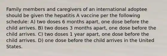 Family members and caregivers of an international adoptee should be given the hepatitis A vaccine per the following schedule: A) two doses 6 months apart, one dose before the child arrives. B) two doses 3 months apart, one dose before the child arrives. C) two doses 1 year apart, one dose before the child arrives. D) one dose before the child arrives in the United States.