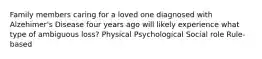 Family members caring for a loved one diagnosed with Alzehimer's Disease four years ago will likely experience what type of ambiguous loss? Physical Psychological Social role Rule-based