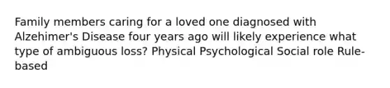 Family members caring for a loved one diagnosed with Alzehimer's Disease four years ago will likely experience what type of ambiguous loss? Physical Psychological Social role Rule-based