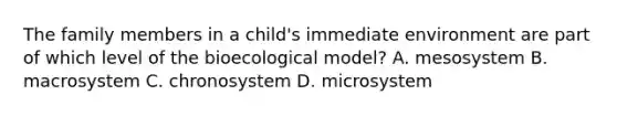 The family members in a child's immediate environment are part of which level of the bioecological model? A. mesosystem B. macrosystem C. chronosystem D. microsystem