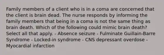 Family members of a client who is in a coma are concerned that the client is brain dead. The nurse responds by informing the family members that being in a coma is not the same thing as brain death. Which of the following could mimic brain death? Select all that apply. - Absence seizure - Fulminate Guillain-Barre Syndrome - Locked-in syndrome - CNS depressant overdose - Myocardial infarction