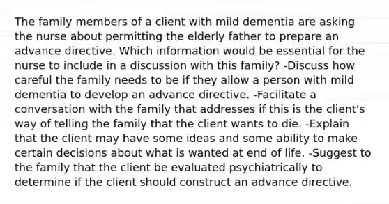 The family members of a client with mild dementia are asking the nurse about permitting the elderly father to prepare an advance directive. Which information would be essential for the nurse to include in a discussion with this family? -Discuss how careful the family needs to be if they allow a person with mild dementia to develop an advance directive. -Facilitate a conversation with the family that addresses if this is the client's way of telling the family that the client wants to die. -Explain that the client may have some ideas and some ability to make certain decisions about what is wanted at end of life. -Suggest to the family that the client be evaluated psychiatrically to determine if the client should construct an advance directive.