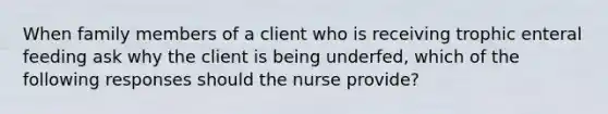 When family members of a client who is receiving trophic enteral feeding ask why the client is being underfed, which of the following responses should the nurse provide?