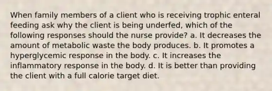 When family members of a client who is receiving trophic enteral feeding ask why the client is being underfed, which of the following responses should the nurse provide? a. It decreases the amount of metabolic waste the body produces. b. It promotes a hyperglycemic response in the body. c. It increases the inflammatory response in the body. d. It is better than providing the client with a full calorie target diet.