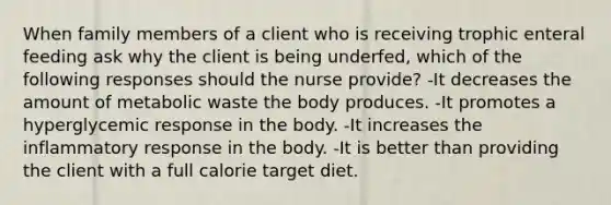 When family members of a client who is receiving trophic enteral feeding ask why the client is being underfed, which of the following responses should the nurse provide? -It decreases the amount of metabolic waste the body produces. -It promotes a hyperglycemic response in the body. -It increases the inflammatory response in the body. -It is better than providing the client with a full calorie target diet.