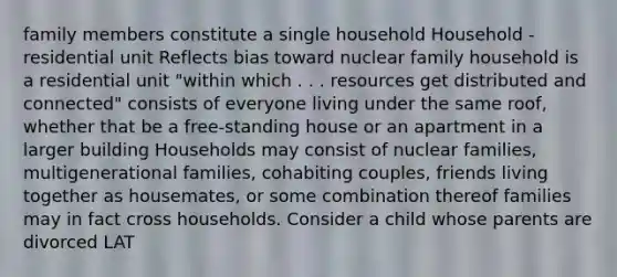 family members constitute a single household Household - residential unit Reflects bias toward nuclear family household is a residential unit "within which . . . resources get distributed and connected" consists of everyone living under the same roof, whether that be a free-standing house or an apartment in a larger building Households may consist of nuclear families, multigenerational families, cohabiting couples, friends living together as housemates, or some combination thereof families may in fact cross households. Consider a child whose parents are divorced LAT