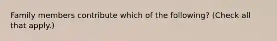 Family members contribute which of the following? (Check all that apply.)