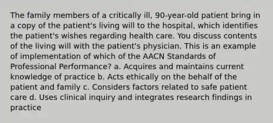 The family members of a critically ill, 90-year-old patient bring in a copy of the patient's living will to the hospital, which identifies the patient's wishes regarding health care. You discuss contents of the living will with the patient's physician. This is an example of implementation of which of the AACN Standards of Professional Performance? a. Acquires and maintains current knowledge of practice b. Acts ethically on the behalf of the patient and family c. Considers factors related to safe patient care d. Uses clinical inquiry and integrates research findings in practice