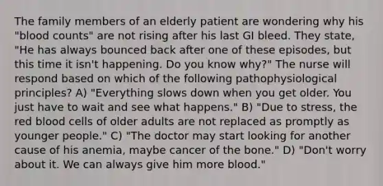 The family members of an elderly patient are wondering why his "blood counts" are not rising after his last GI bleed. They state, "He has always bounced back after one of these episodes, but this time it isn't happening. Do you know why?" The nurse will respond based on which of the following pathophysiological principles? A) "Everything slows down when you get older. You just have to wait and see what happens." B) "Due to stress, the red blood cells of older adults are not replaced as promptly as younger people." C) "The doctor may start looking for another cause of his anemia, maybe cancer of the bone." D) "Don't worry about it. We can always give him more blood."