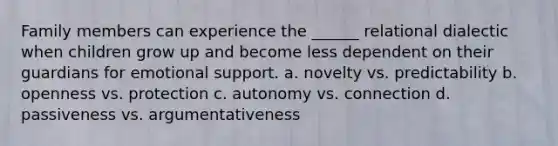 Family members can experience the ______ relational dialectic when children grow up and become less dependent on their guardians for emotional support. a. novelty vs. predictability b. openness vs. protection c. autonomy vs. connection d. passiveness vs. argumentativeness