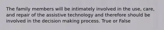 The family members will be intimately involved in the use, care, and repair of the assistive technology and therefore should be involved in the decision making process. True or False