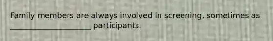 Family members are always involved in screening, sometimes as _____________________ participants.