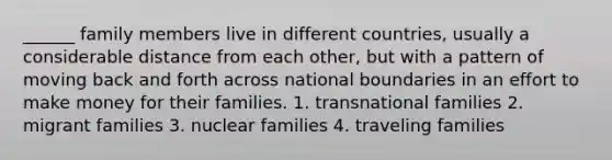 ______ family members live in different countries, usually a considerable distance from each other, but with a pattern of moving back and forth across national boundaries in an effort to make money for their families. 1. transnational families 2. migrant families 3. nuclear families 4. traveling families