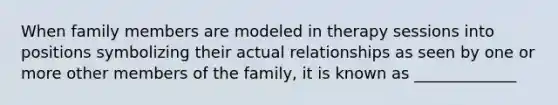 When family members are modeled in therapy sessions into positions symbolizing their actual relationships as seen by one or more other members of the family, it is known as _____________