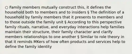 ○ Family members mutually construct this, it defines the household both to members and to insiders § The definition of a household by family members that it presents to members and to those outside the family unit § According to this perspective family rituals, narrative, and everyday interactions help families maintain their structure, their family character and clarify members relationships to one another § Similar to role theory in that it reminds MKers of how often products and services help to define the family identity