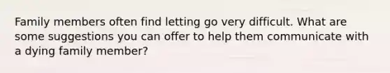 Family members often find letting go very difficult. What are some suggestions you can offer to help them communicate with a dying family member?