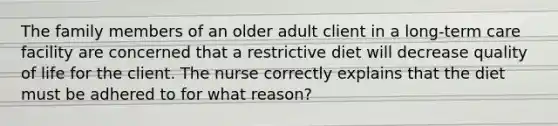 The family members of an older adult client in a long-term care facility are concerned that a restrictive diet will decrease quality of life for the client. The nurse correctly explains that the diet must be adhered to for what reason?