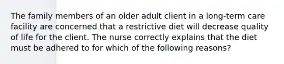 The family members of an older adult client in a long-term care facility are concerned that a restrictive diet will decrease quality of life for the client. The nurse correctly explains that the diet must be adhered to for which of the following reasons?