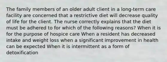 The family members of an older adult client in a long-term care facility are concerned that a restrictive diet will decrease quality of life for the client. The nurse correctly explains that the diet must be adhered to for which of the following reasons? When it is for the purpose of hospice care When a resident has decreased intake and weight loss when a significant improvement in health can be expected When it is intermittent as a form of detoxification