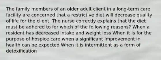 The family members of an older adult client in a long-term care facility are concerned that a restrictive diet will decrease quality of life for the client. The nurse correctly explains that the diet must be adhered to for which of the following reasons? When a resident has decreased intake and weight loss When it is for the purpose of hospice care when a significant improvement in health can be expected When it is intermittent as a form of detoxification