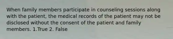 When family members participate in counseling sessions along with the patient, the medical records of the patient may not be disclosed without the consent of the patient and family members. 1.True 2. False