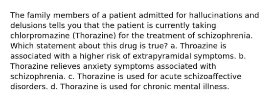 The family members of a patient admitted for hallucinations and delusions tells you that the patient is currently taking chlorpromazine (Thorazine) for the treatment of schizophrenia. Which statement about this drug is true? a. Throazine is associated with a higher risk of extrapyramidal symptoms. b. Thorazine relieves anxiety symptoms associated with schizophrenia. c. Thorazine is used for acute schizoaffective disorders. d. Thorazine is used for chronic mental illness.