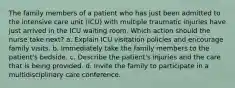 The family members of a patient who has just been admitted to the intensive care unit (ICU) with multiple traumatic injuries have just arrived in the ICU waiting room. Which action should the nurse take next? a. Explain ICU visitation policies and encourage family visits. b. Immediately take the family members to the patient's bedside. c. Describe the patient's injuries and the care that is being provided. d. Invite the family to participate in a multidisciplinary care conference.