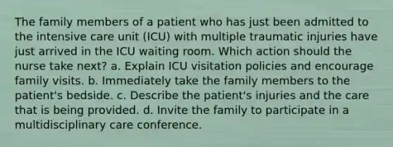 The family members of a patient who has just been admitted to the intensive care unit (ICU) with multiple traumatic injuries have just arrived in the ICU waiting room. Which action should the nurse take next? a. Explain ICU visitation policies and encourage family visits. b. Immediately take the family members to the patient's bedside. c. Describe the patient's injuries and the care that is being provided. d. Invite the family to participate in a multidisciplinary care conference.