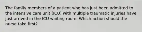 The family members of a patient who has just been admitted to the intensive care unit (ICU) with multiple traumatic injuries have just arrived in the ICU waiting room. Which action should the nurse take first?