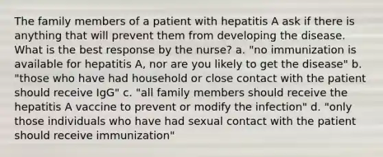 The family members of a patient with hepatitis A ask if there is anything that will prevent them from developing the disease. What is the best response by the nurse? a. "no immunization is available for hepatitis A, nor are you likely to get the disease" b. "those who have had household or close contact with the patient should receive IgG" c. "all family members should receive the hepatitis A vaccine to prevent or modify the infection" d. "only those individuals who have had sexual contact with the patient should receive immunization"