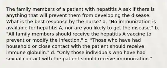 The family members of a patient with hepatitis A ask if there is anything that will prevent them from developing the disease. What is the best response by the nurse? a. "No immunization is available for hepatitis A, nor are you likely to get the disease." b. "All family members should receive the hepatitis A vaccine to prevent or modify the infection." c. "Those who have had household or close contact with the patient should receive immune globulin." d. "Only those individuals who have had sexual contact with the patient should receive immunization."