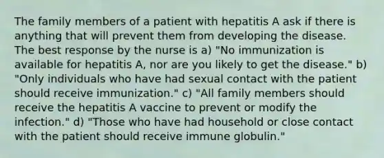 The family members of a patient with hepatitis A ask if there is anything that will prevent them from developing the disease. The best response by the nurse is a) "No immunization is available for hepatitis A, nor are you likely to get the disease." b) "Only individuals who have had sexual contact with the patient should receive immunization." c) "All family members should receive the hepatitis A vaccine to prevent or modify the infection." d) "Those who have had household or close contact with the patient should receive immune globulin."