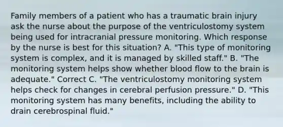 Family members of a patient who has a traumatic brain injury ask the nurse about the purpose of the ventriculostomy system being used for intracranial pressure monitoring. Which response by the nurse is best for this situation? A. "This type of monitoring system is complex, and it is managed by skilled staff." B. "The monitoring system helps show whether blood flow to the brain is adequate." Correct C. "The ventriculostomy monitoring system helps check for changes in cerebral perfusion pressure." D. "This monitoring system has many benefits, including the ability to drain cerebrospinal fluid."