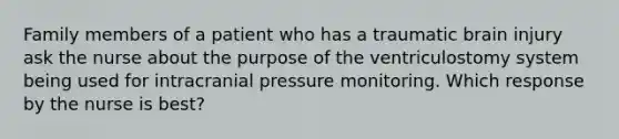 Family members of a patient who has a traumatic brain injury ask the nurse about the purpose of the ventriculostomy system being used for intracranial pressure monitoring. Which response by the nurse is best?