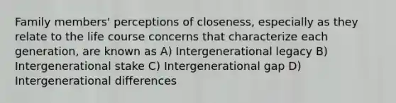 Family members' perceptions of closeness, especially as they relate to the life course concerns that characterize each generation, are known as A) Intergenerational legacy B) Intergenerational stake C) Intergenerational gap D) Intergenerational differences