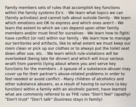 Family members sets of rules that accomplish key functions within the family systems Ex's: - We learn what topics we can (family activities) and cannot talk about outside family - We learn which emotions are OK to express and which ones aren't - We learn the extent to which we can depend upon other family members and/or must fend for ourselves - We learn how to fight/ have conflict (or not) within our family - We learn how to manage our territories and artifacts, like to what extent we must keep our room clean or pick up our clothes or to always put the toilet seat down after use, etc. - We learn which rule-violations will be overlooked (being late for dinner) and which will incur serious wrath from parents (lying about where you are) serve key functions for the members - A spouse of a substance-abuser may cover up for their partner's abuse-related problems in order to feel needed or avoid conflict - Many children of alcoholics and other substance abusers, as a result of having to survive (a key function) within a family with an alcoholic parent, have learned what are commonly referred to as THE rules "Don't feel" (apathy) "Don't trust" "Don't talk" (business stays in family)