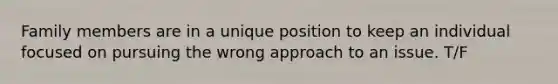 Family members are in a unique position to keep an individual focused on pursuing the wrong approach to an issue. T/F