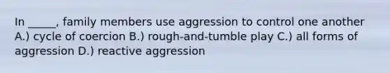 In _____, family members use aggression to control one another A.) cycle of coercion B.) rough-and-tumble play C.) all forms of aggression D.) reactive aggression