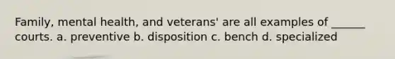 Family, mental health, and veterans' are all examples of ______ courts. a. preventive b. disposition c. bench d. specialized