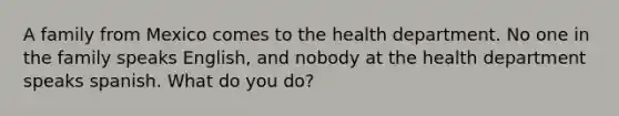 A family from Mexico comes to the health department. No one in the family speaks English, and nobody at the health department speaks spanish. What do you do?