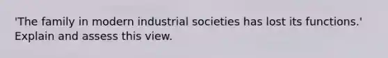 'The family in modern industrial societies has lost its functions.' Explain and assess this view.