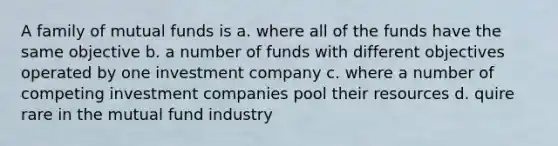 A family of mutual funds is a. where all of the funds have the same objective b. a number of funds with different objectives operated by one investment company c. where a number of competing investment companies pool their resources d. quire rare in the mutual fund industry