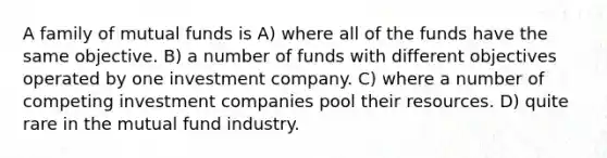 A family of mutual funds is A) where all of the funds have the same objective. B) a number of funds with different objectives operated by one investment company. C) where a number of competing investment companies pool their resources. D) quite rare in the mutual fund industry.